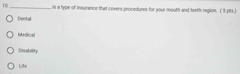 10._ is a type of insurance that covers procedures for your mouth and teeth region. ( 5 pts.)
Dental
Medical
Disability
Life