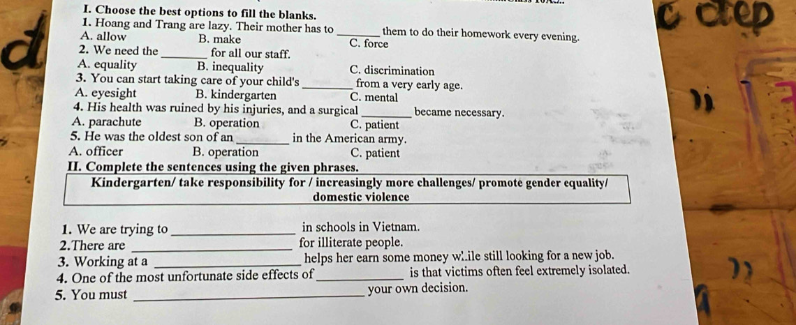 Choose the best options to fill the blanks. ccep
1. Hoang and Trang are lazy. Their mother has to them to do their homework every evening.
A. allow B. make _C. force
a 2. We need the _for all our staff.
A. equality B. inequality C. discrimination
3. You can start taking care of your child's _from a very early age.
A. eyesight B. kindergarten C. mental
4. His health was ruined by his injuries, and a surgical_ became necessary.
A. parachute B. operation C. patient
5. He was the oldest son of an_ in the American army.
A. officer B. operation C. patient
II. Complete the sentences using the given phrases.
Kindergarten/ take responsibility for / increasingly more challenges/ promotė gender equality/
domestic violence
1. We are trying to _in schools in Vietnam.
2.There are _for illiterate people.
3. Working at a _helps her earn some money w..ile still looking for a new job.
4. One of the most unfortunate side effects of _is that victims often feel extremely isolated.
5. You must _your own decision.