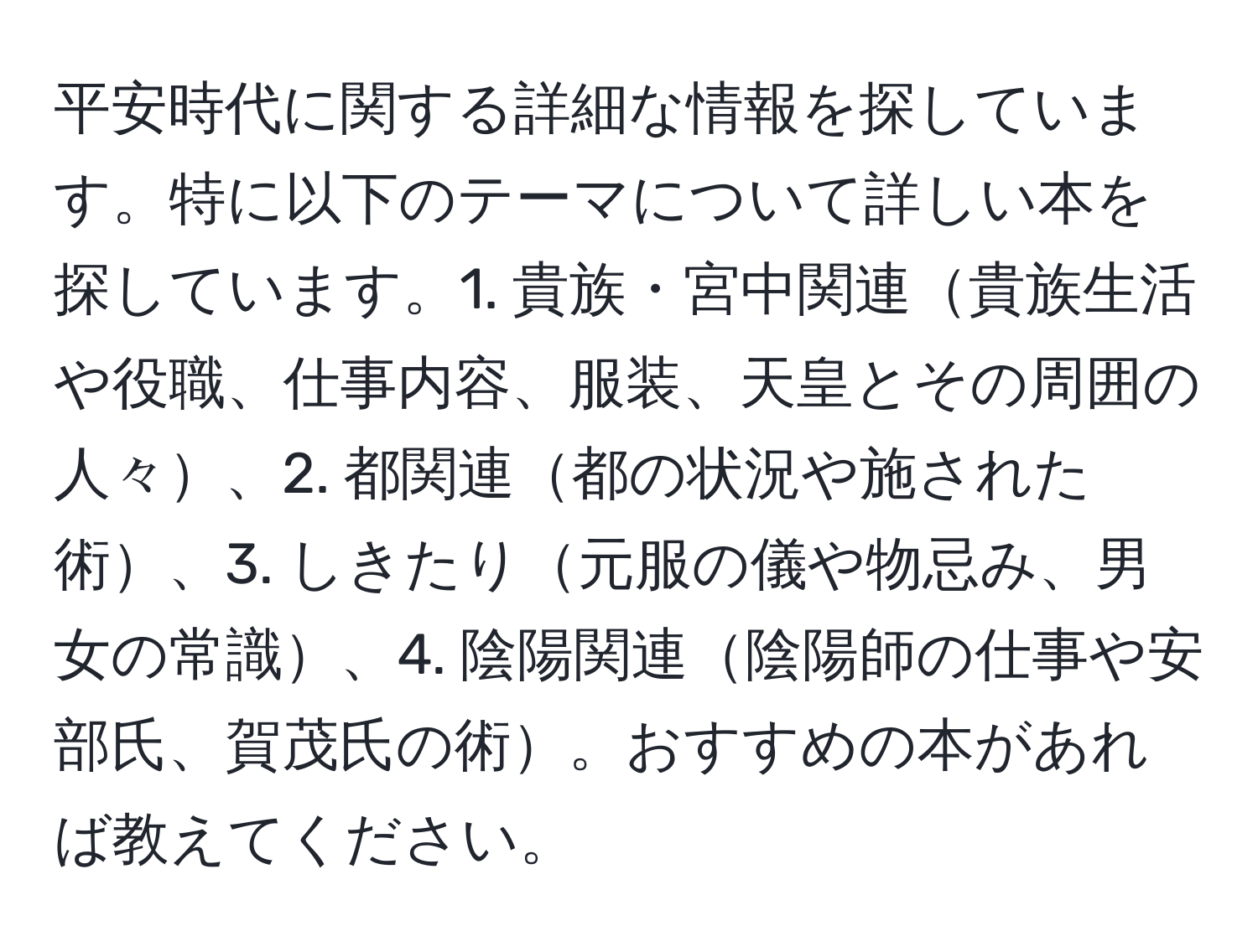 平安時代に関する詳細な情報を探しています。特に以下のテーマについて詳しい本を探しています。1. 貴族・宮中関連貴族生活や役職、仕事内容、服装、天皇とその周囲の人々、2. 都関連都の状況や施された術、3. しきたり元服の儀や物忌み、男女の常識、4. 陰陽関連陰陽師の仕事や安部氏、賀茂氏の術。おすすめの本があれば教えてください。