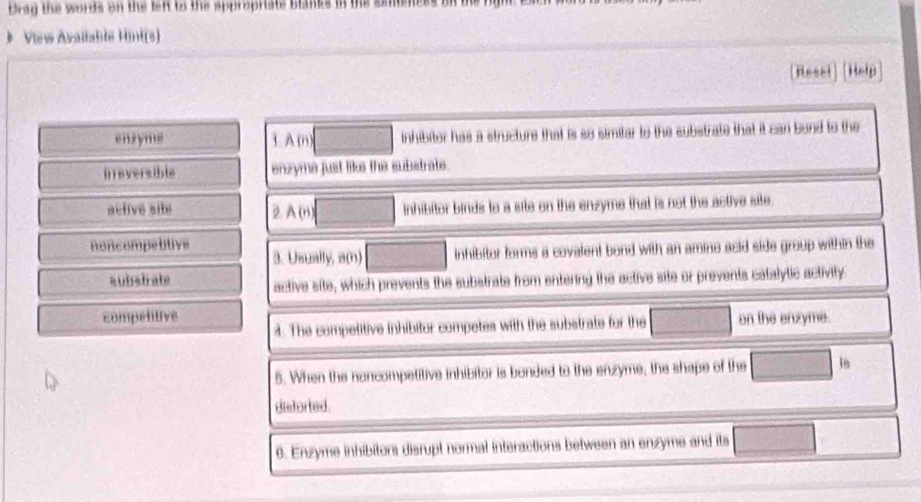 Drag the words on the feft to the appropriate blanks in the smiene
》 View Avaitable Hint(s)
[Reset] [Help
ensyms 1. A (n □ inhibiter has a structure that is so simitar to the substrate that it can bond to the
ireversible enzyme just like the substrate.
active site D A (8) □ inhibitor binds to a site on the enzyme that is not the active site.
noncompetitive 3. Usually, a(n) □ inhibitor forms a covalent bond with an amino acid side group within the
subsbrate active site, which prevents the substrate from entering the active site or prevents catalytic activity.
competitive on the enzyme.
. The competitive inhibitor competes with the substrate for the □ 
5. When the noncompetitive inhibitor is bonded to the enzyme, the shape of the □ 8
disforted.
6. Enzyme inhibitors disrupt normal interactions between an enzyme and its □ frac 1)^circ 