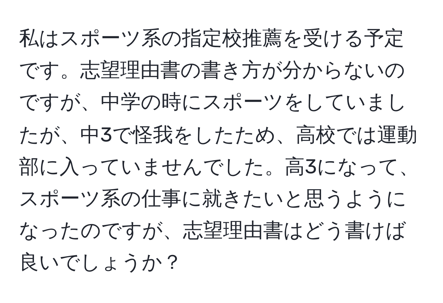 私はスポーツ系の指定校推薦を受ける予定です。志望理由書の書き方が分からないのですが、中学の時にスポーツをしていましたが、中3で怪我をしたため、高校では運動部に入っていませんでした。高3になって、スポーツ系の仕事に就きたいと思うようになったのですが、志望理由書はどう書けば良いでしょうか？