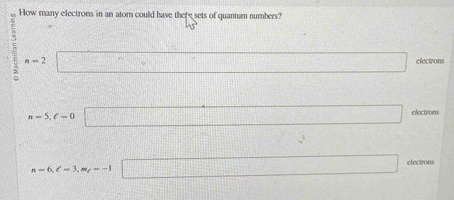 How many electrons in an atom could have there sets of quantum numbers?
n=2 □ electrons
n=5, ell =0 □ electrons
111111 V=
n=6, ell =3, m_ell =-1 □ electrons