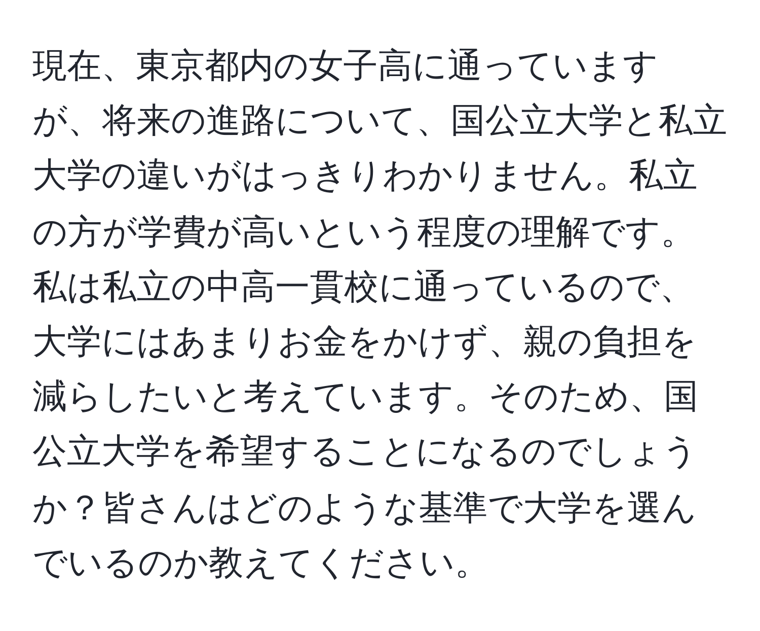 現在、東京都内の女子高に通っていますが、将来の進路について、国公立大学と私立大学の違いがはっきりわかりません。私立の方が学費が高いという程度の理解です。私は私立の中高一貫校に通っているので、大学にはあまりお金をかけず、親の負担を減らしたいと考えています。そのため、国公立大学を希望することになるのでしょうか？皆さんはどのような基準で大学を選んでいるのか教えてください。