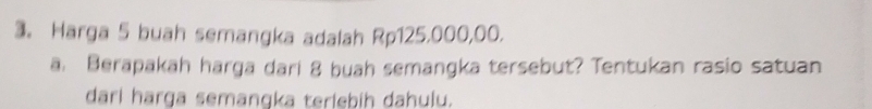 3。 Harga 5 buah semangka adalah Rp125.000,00. 
a. Berapakah harga dari 8 buah semangka tersebut? Tentukan rasio satuan 
dari harga semangka terlebih dahulu.