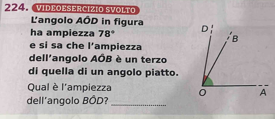 VIDEOESERCIZIO SVOLTO 
Langolo AÔD in figura 
ha ampiezza 78°
e si sa che 1' ampiezza 
dell'angolo AÔB è un terzo 
di quella di un angolo piatto. 
Qual è l'ampiezza 
dell'angolo BÔD?_