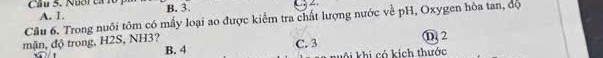 Cầu 5. Nuoi ca 10
Câu 6. Trong nuôi tôm có mấy loại ao được kiểm tra chất lượng nước về pH, Oxygen hòa tan, độ A. 1. B. 3.
mặn, độ trong, H2S, NH3? C. 3 ① 2
B. 4 kuôi khi có kích thước