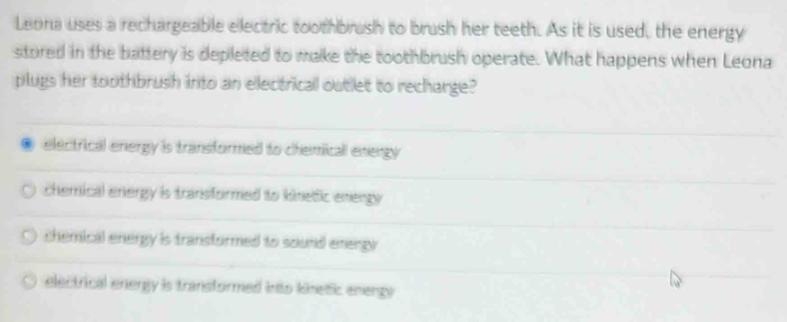 Leona uses a rechargeable electric toothbrush to brush her teeth. As it is used, the energy
stored in the battery is depleted to make the toothbrush operate. What happens when Leona
plugs her toothbrush into an electrical outlet to recharge?
electrical energy is transformed to chemicall energy
chemical energy is transformed to kinelfic energy
chemical energy is transformed to sound energy .
electrical energy is transformed into kinetic enengy