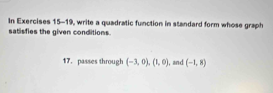 In Exercises 15-19, write a quadratic function in standard form whose graph 
satisfies the given conditions. 
17. passes through (-3,0), (1,0) , and (-1,8)