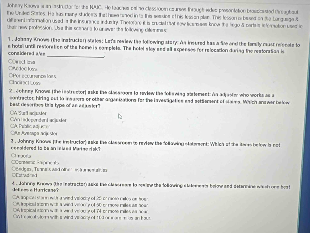 Johnny Knows is an instructor for the NAIC. He teaches online classroom courses through video presentation broadcasted throughout
the United States. He has many students that have tuned in to this session of his lesson plan. This lesson is based on the Language &
different information used in the insurance industry. Therefore it is crucial that new licensees know the lingo & certain information used in
their new profession. Use this scenario to answer the following dilemmas:
1 . Johnny Knows (the instructor) states: Let's review the following story: An insured has a fire and the family must relocate to
a hotel until restoration of the home is complete. The hotel stay and all expenses for relocation during the restoration is
considered a/an
_.
○Direct loss
○Added loss
OPer occurrence loss.
OIndirect Loss
2 . Johnny Knows (the instructor) asks the classroom to review the following statement: An adjuster who works as a
contractor, hiring out to insurers or other organizations for the investigation and settlement of claims. Which answer below
best describes this type of an adjuster?
○A Staff adjuster
○An Independent adjuster
○A Public adjuster
○An Average adjuster
3 . Johnny Knows (the instructor) asks the classroom to review the following statement: Which of the items below is not
considered to be an Inland Marine risk?
OImports
Domestic Shipments
OBridges, Tunnels and other Instrumentalities
○Extradited
4 . Johnny Knows (the instructor) asks the classroom to review the following statements below and determine which one best
defines a Hurricane?
○A tropical storm with a wind velocity of 25 or more miles an hour.
○A tropical storm with a wind velocity of 50 or more miles an hour.
○A tropical storm with a wind velocity of 74 or more miles an hour.
○A tropical storm with a wind velocity of 100 or more miles an hour