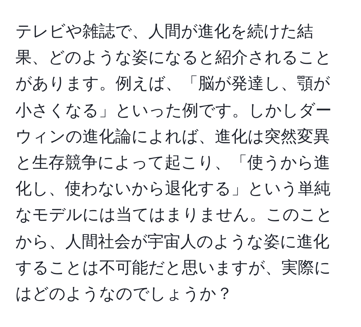 テレビや雑誌で、人間が進化を続けた結果、どのような姿になると紹介されることがあります。例えば、「脳が発達し、顎が小さくなる」といった例です。しかしダーウィンの進化論によれば、進化は突然変異と生存競争によって起こり、「使うから進化し、使わないから退化する」という単純なモデルには当てはまりません。このことから、人間社会が宇宙人のような姿に進化することは不可能だと思いますが、実際にはどのようなのでしょうか？