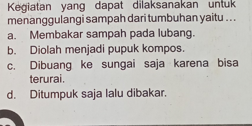 Kegiatan yang dapat dilaksanakan untuk
menanggulangi sampah dari tumbuhan yaitu .. .
a. Membakar sampah pada lubang.
b. Diolah menjadi pupuk kompos.
c. Dibuang ke sungai saja karena bisa
terurai.
d. Ditumpuk saja lalu dibakar.