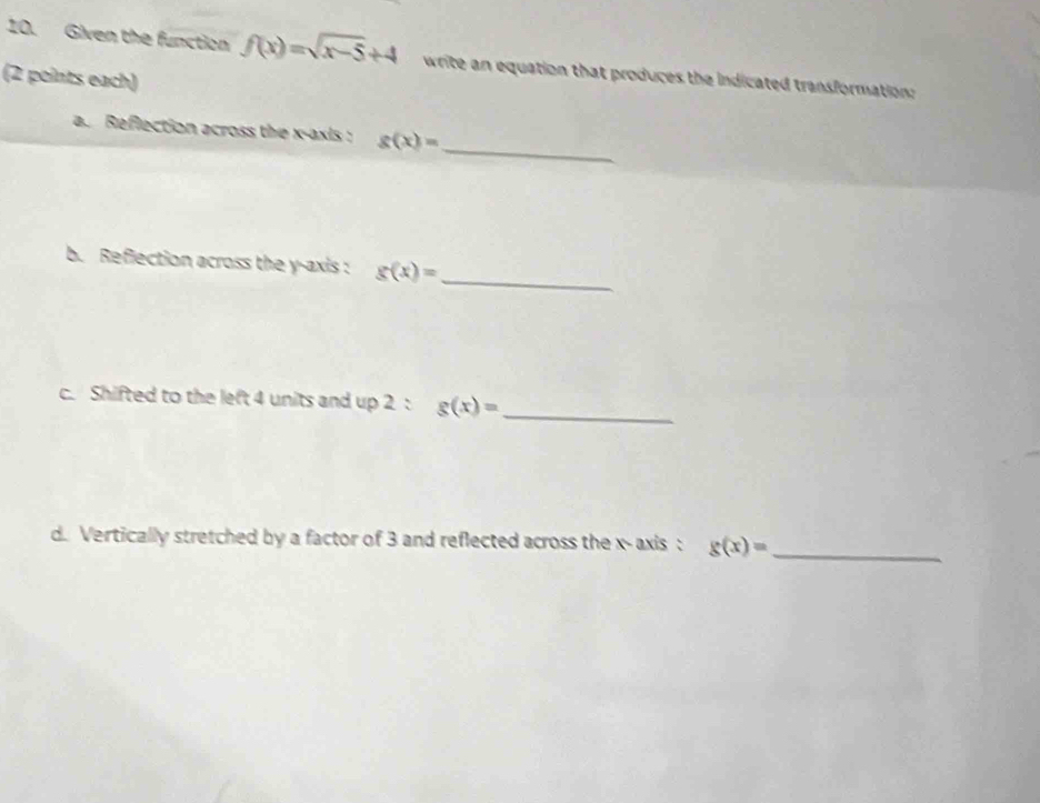 Given the function f(x)=sqrt(x-5)+4 write an equation that produces the indicated transformation: 
(2 points each) 
_ 
a. Reflection across the x-axis : g(x)=
_ 
b. Reflection across the y-axis : g(x)=
c. Shifted to the left 4 units and up 2 : g(x)= _ 
d. Vertically stretched by a factor of 3 and reflected across the x - axis : g(x)= _