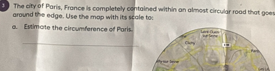 The city of Paris, France is completely contained within an almost circular road that goes 
around the edge. Use the map with its scale to: 
a. Estimate the circumference of Paris. 
_ 
Les Lit