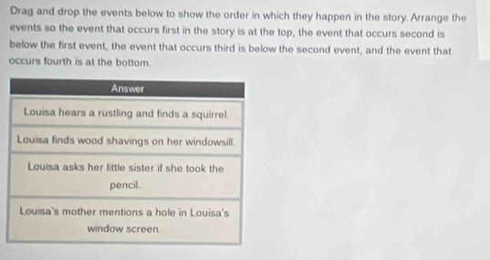 Drag and drop the events below to show the order in which they happen in the story. Arrange the 
events so the event that occurs first in the story is at the top, the event that occurs second is 
below the first event, the event that occurs third is below the second event, and the event that 
occurs fourth is at the bottom.