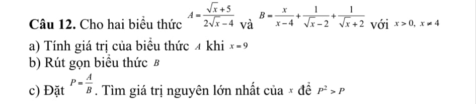 Cho hai biểu thức A= (sqrt(x)+5)/2sqrt(x)-4  và B= x/x-4 + 1/sqrt(x)-2 + 1/sqrt(x)+2  với x>0, x!= 4
a) Tính giá trị của biểu thức 4 khi x=9
b) Rút gọn biểu thức B
c) Đặt P= A/B . Tìm giá trị nguyên lớn nhất của × để P^2>P