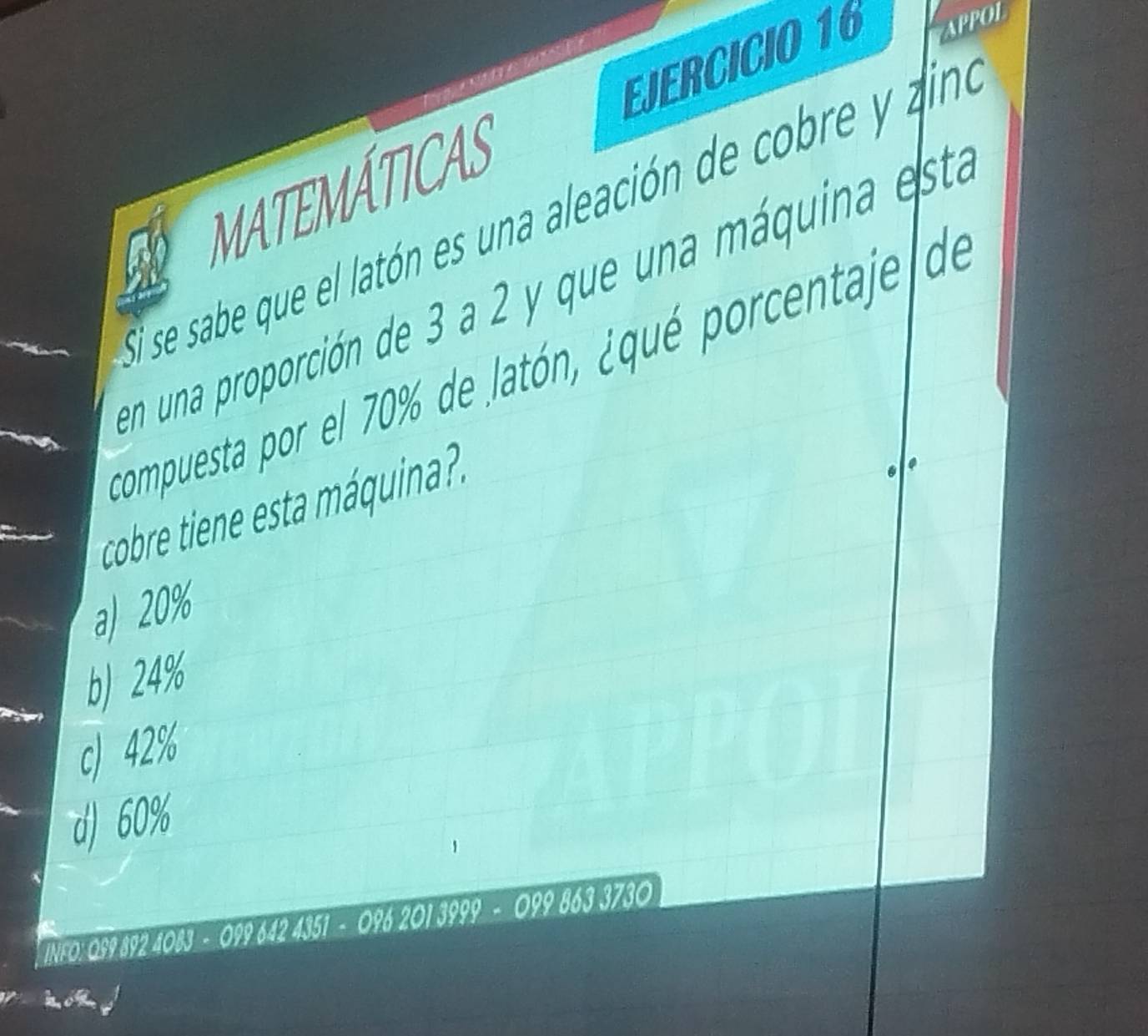 MATEMÁTICAS EJERCICIO 16 APPOL
El se sabe que el latón es una aleación de cobre y aina
en una proporción de 3 a 2 y que una máquina esta
compuesta por el 70% de latón, ¿qué porcentaje de
cobre tiene esta áquina. .
a) 20%
b) 24%
c) 42%
d) 60%
INFO: 0S9 892 1083-0996424351-0962013999-09 9 8 3730