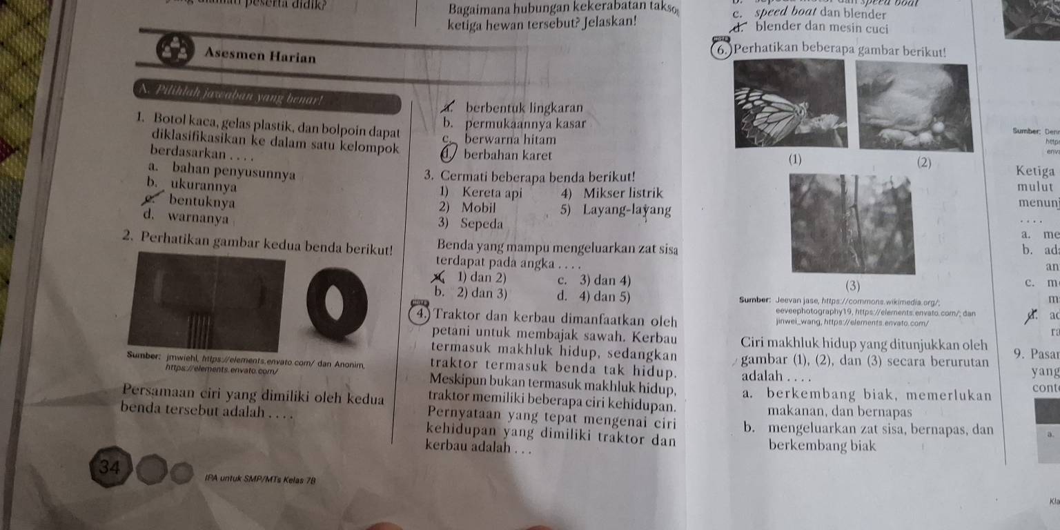 peserta díana Bagaimana hubungan kekerabatan taks c. speed boat dan blender
ketiga hewan tersebut? Jelaskan! d. blender dan mesin cuci
6.)Perhatikan beberapa gambar berikut!
Asesmen Harian
N. Pilihlah jawaban yang benar!
a. berbentuk lingkaran
b. permukaannya kasar
I. Botol kaca, gelas plastik, dan bolpoin dapat
Sumber: Den
c berwarna hitam
http
diklasifikasikan ke dalam satu kelompok  berbahan karet
berdasarkan . . . .
(1) (2) Ketiga
a. bahan penyusunnya
3. Cermati beberapa benda berikut!
b. ukurannya 1) Kereta api 4) Mikser listrikmulut
bentuknya menun
2) Mobil 5) Layang-layang
d. warnanya
. .  
3) Sepeda a. me
2. Perhatikan gambar kedua benda berikut! Benda yang mampu mengeluarkan zat sisa
b. ad
terdapat pada angka . . . .
an
A 1) dan 2) c. 3) dan 4) (3) c. m
b. 2) dan 3) d. 4) dan 5) Sumber: Jeevan jase, https://commons.wikimedia.org/;
m
eeveephotography19, https://elements.envato. com/; dan
    
a(
4. Traktor dan kerbau dimanfaatkan oleh jinwei_wang, https://elements.envato.com/
r1
petani untuk membajak sawah. Kerbau Ciri makhluk hidup yang ditunjukkan oleh 9. Pasar
termasuk makhluk hidup, sedangkan gambar (1), (2), dan (3) secara berurutan yang
Sumber: jmwiehl, https://elements.envato.com/ dan Anonim, traktor termasuk benda tak hidup. adalah . . . .
https://elements. envato.com/ Meskipun bukan termasuk makhluk hidup, a. berkembang biak, memerlukan cont
Persamaan ciri yang dimiliki oleh kedua traktor memiliki beberapa ciri kehidupan. makanan, dan bernapas
Pernyataan yang tepat mengenai ciri b. mengeluarkan zat sisa, bernapas, dan
benda tersebut adalah . . . . kehidupan yang dimiliki traktor dan
kerbau adalah . . . berkembang biak
34
IPA untuk SMP/MTs Kelas 78