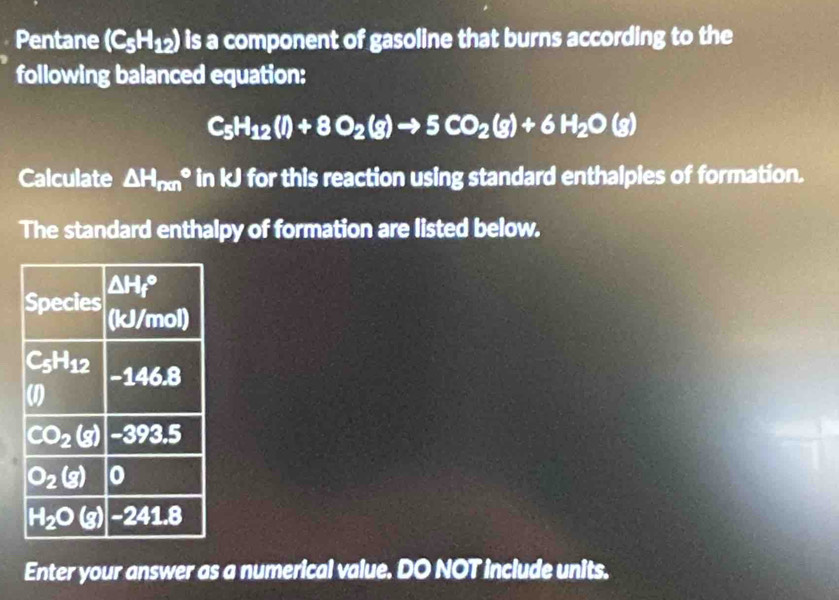 Pentane (C_5H_12) is a component of gasoline that burns according to the
following balanced equation:
C_5H_12(l)+8O_2(g)to 5CO_2(g)+6H_2O(g)
Calculate △ H_(nm)° in kJ for this reaction using standard enthalples of formation.
The standard enthalpy of formation are listed below.
Enter your answer as a numerical value. DO NOT include units.