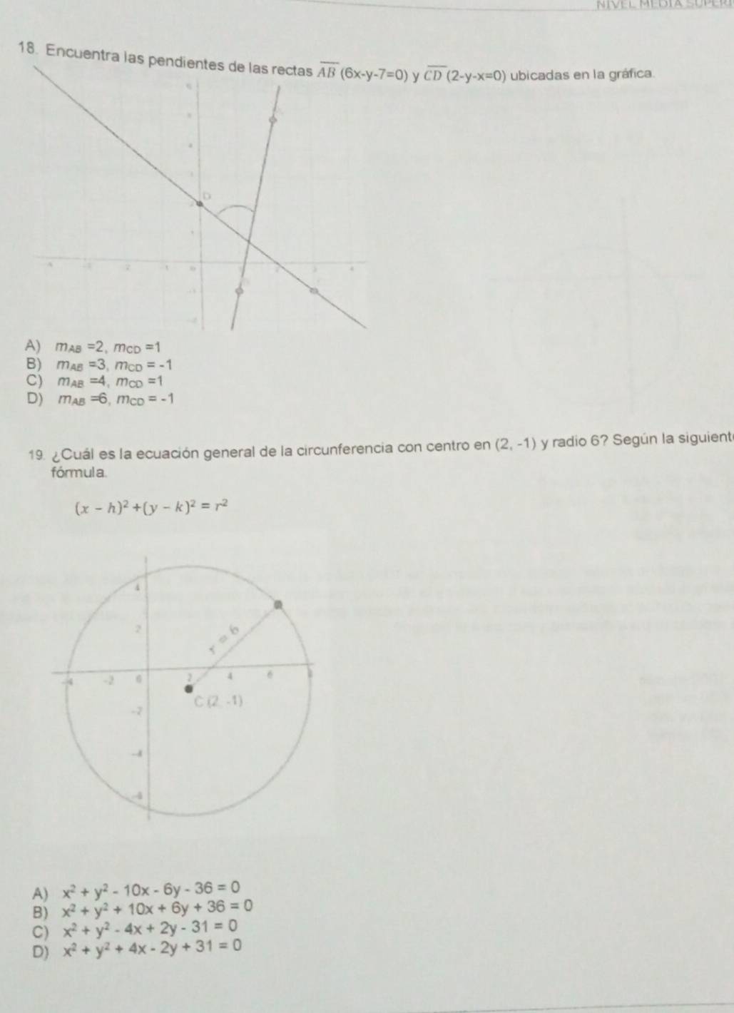 NIVEL MéDIa SúPeR
18. Encuentra las  y overline CD(2-y-x=0) ubicadas en la gráfica.
A) m_AB=2,m_CD =1
B) m_A1. =3,m_CD =-1
C) m_A =4,m_CD =1
D) m_Al =6,m_CD=-1
19.  Cuál es la ecuación general de la circunferencia con centro en (2,-1) y radio 6? Según la siguient
fórmula
(x-h)^2+(y-k)^2=r^2
A) x^2+y^2-10x-6y-36=0
B) x^2+y^2+10x+6y+36=0
C) x^2+y^2-4x+2y-31=0
D) x^2+y^2+4x-2y+31=0