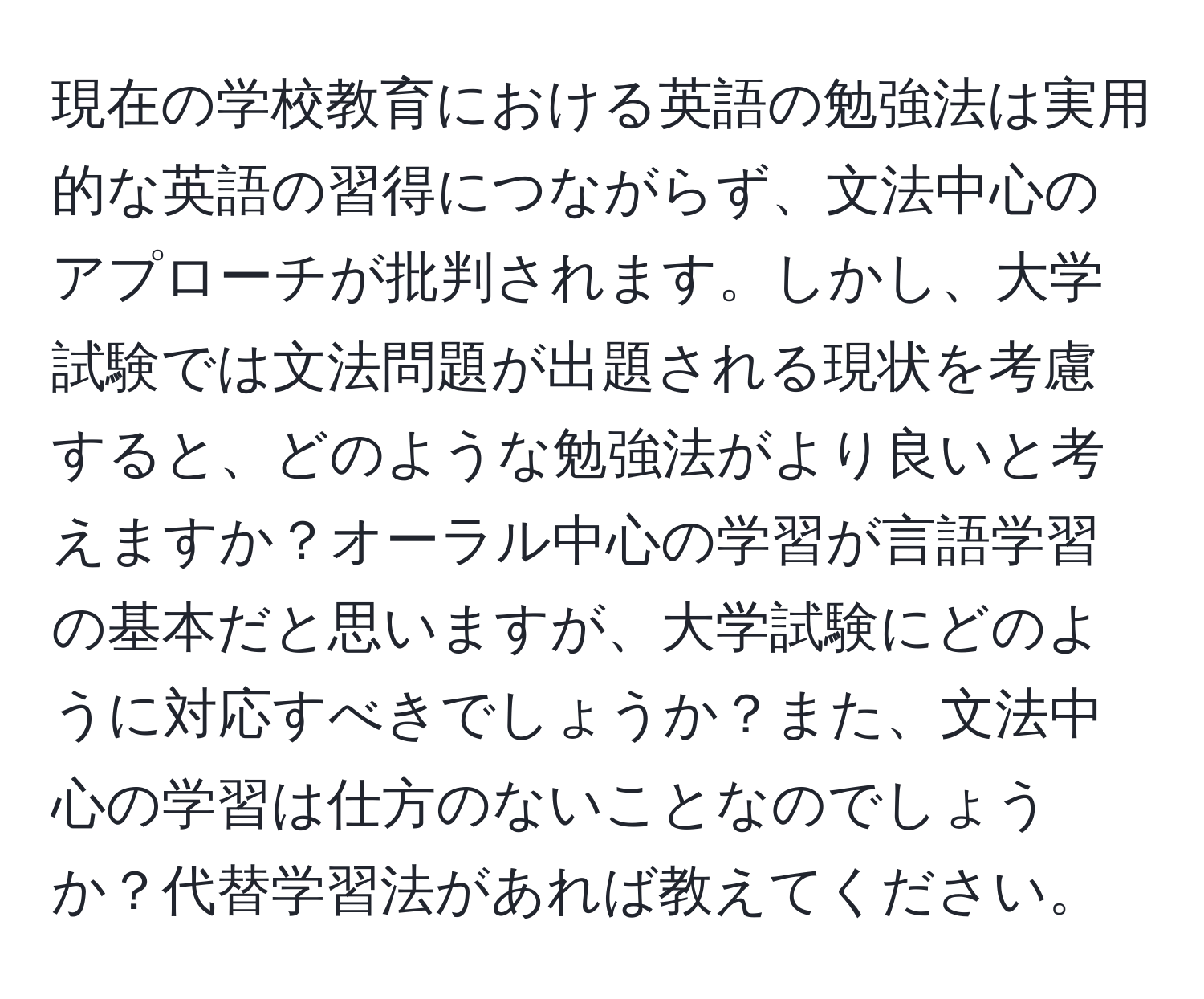 現在の学校教育における英語の勉強法は実用的な英語の習得につながらず、文法中心のアプローチが批判されます。しかし、大学試験では文法問題が出題される現状を考慮すると、どのような勉強法がより良いと考えますか？オーラル中心の学習が言語学習の基本だと思いますが、大学試験にどのように対応すべきでしょうか？また、文法中心の学習は仕方のないことなのでしょうか？代替学習法があれば教えてください。