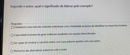 Segundo o autor, qual o significado de liderar pelo exemplo?
Respostas
Estabelecer uma série de controles individuais com a finalidade exclusiva de identificar os maus funcionários
Capacidade humana de gerar melhores resultados em equipes desmotivadas
Ser capaz de mostrar o caminho tanto com suas palavras quanto com suas ações
Nenhuma das alternativas anteriores está correta