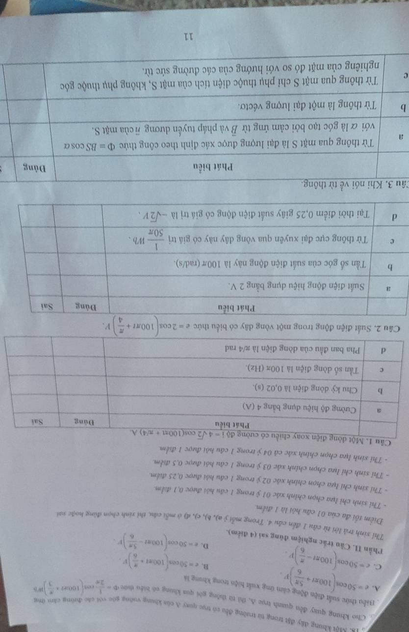 Một khung đầy đặt trong từ trường đều có trụ quay A của khung vuớng gác với các đường cảm ứng
Cho khung quay đều quanh trục A, thì tù thông gôi qua khung có biểu thức D= 1/2π  cos (100π t+ π /3 )m
Biểu thức suất điện động cầm ứng xuất hiện trong khong là
A. e=50cos (100π t+ 5π /6 )V.
C. c=50cos (100π t- π /6 )V.
B. e=50cos (100π t+ π /6 )V.
D. e=50cos (100π t- 5π /6 )F.
Phần I. Cầu trắc nghiệm đúng sai (4 điểm).
Thỉ sinh trả lời từ câu 1 đến cầu 4. Trong mỗi ý a), b), c), đ) ở mỗi cầu, thỉ sinh chọn đùng hoặc sai
Điểm tối đa của 01 câu hỏi là 1 điểm
- Thỉ sinh chỉ lựa chọn chính xác 01 ỷ trong 1 cầu hỏi được 0,1 điểm.
- Thỉ sinh chỉ lựa chọn chính xác 02 ý trong 1 cầu hỏi được 0,25 điểm.
- Thỉ sinh chỉ lựa chọn chính xác 03 ỷ trong 1 câu hỏi được 0,5 điểm.
- Thỉ sinh lựa chọn chính xác cả 04 ý trong 1 câu hỏi được 1 điểm.
Cầu 1. Một đ
Câu 2. Suất điện động trong một vòng dây có biểu thức e=2cos (100π t+ π /4 )V.
Cầ
a
b
c
11