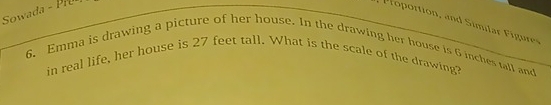 Sowada - Pru 
rortion and imlar Fiur 
6. Emma is drawing a picture of her house. In the drawing her house is 6 inches tall and 
in real life, her house is 27 feet tall. What is the scale of the drawing?