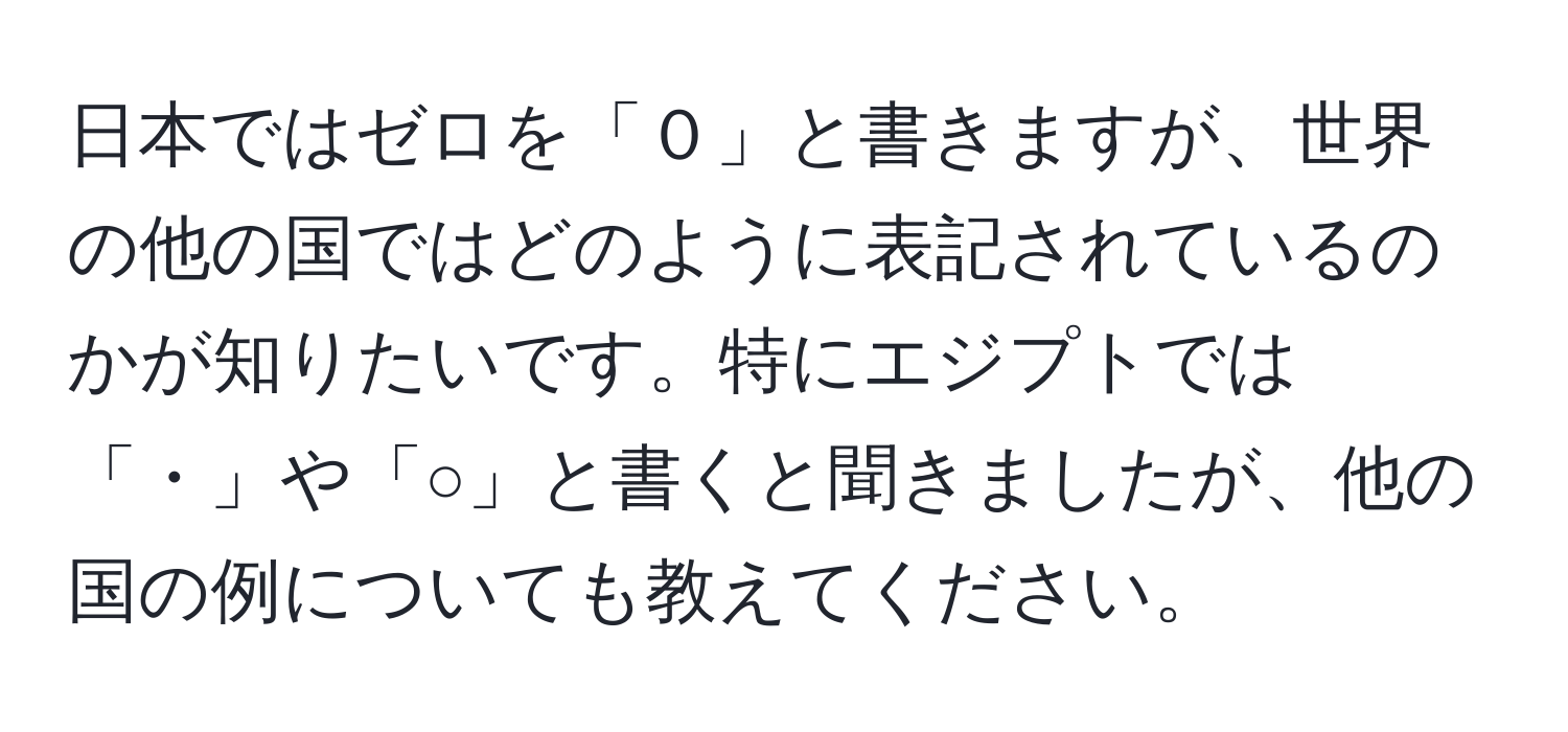 日本ではゼロを「０」と書きますが、世界の他の国ではどのように表記されているのかが知りたいです。特にエジプトでは「・」や「○」と書くと聞きましたが、他の国の例についても教えてください。