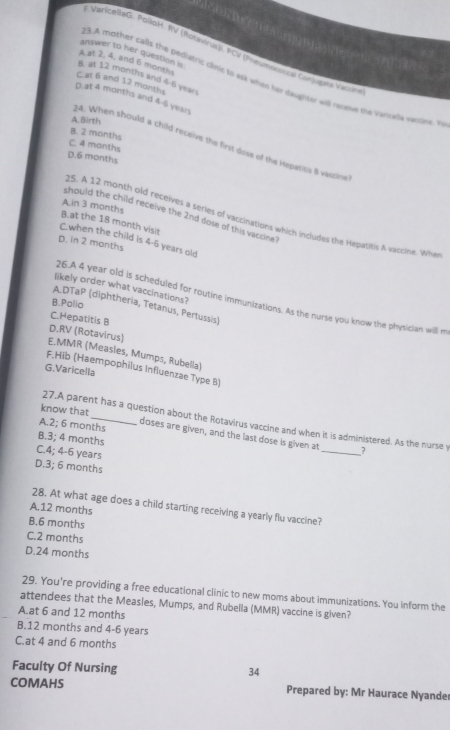 varicellaG. PolloH. RV (Rotavirua). PCV (Prevmodoraa Con upta Vaci
A at 2, 4, and 6 months
B. at 12 months and 4-6 yean
answer to her question is 13.A mother calls the pediatric clinic to ask when her daughter will reomue she vercalk varone. a
C.at 6 and 12 months
D.at 4 months and 4-6 yean
A. Birth
B. 2 months
4. When should a child receive the first dose of the Hepatitis 8 vascine
C. 4 months
D.6 months
A.in 3 months
should the child receive the 2nd dose of this vaccine 
25. A 12 month old receives a series of vaccinations which includes the Hepatitis A vaccine. When
C.when the child is 4-6 years old B.at the 18 month visit
D. in 2 months
likely order what vaccinations?
26.A 4 year old is scheduled for routine immunizations. As the nurse you know the physician will m
B.Palia
A.DTaP (diphtheria, Tetanus, Pertussis)
C.Hepatitis B
E.MMR (Measies, Mumps, Rubella) D.RV (Rotavirus)
F.Hib (Haempophiius Influenzae Type B)
G.Varicella
know that
27.A parent has a question about the Rotavirus vaccine and when it is administered. As the nurse y
A.2; 6 months doses are given, and the last dose is given at_ ?
B.3; 4 months
C.4; 4-6 years
D.3; 6 months
28. At what age does a child starting receiving a yearly flu vaccine?
A.12 months
B.6 months
C.2 months
D.24 months
29. You're providing a free educational clinic to new moms about immunizations. You inform the
attendees that the Measies, Mumps, and Rubella (MMR) vaccine is given?
A.at 6 and 12 months
B.12 months and 4-6 years
C.at 4 and 6 months
Facuity Of Nursing
34
COMAHS Prepared by: Mr Haurace Nyande