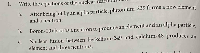 Write the equations of the nuclear reactions 
a. After being hit by an alpha particle, plutonium- 239 forms a new element 
and a neutron. 
b. Boron- 10 absorbs a neutron to produce an element and an alpha particle. 
c. Nuclear fusion between berkelium- 249 and calcium- 48 produces an 
element and three neutrons.