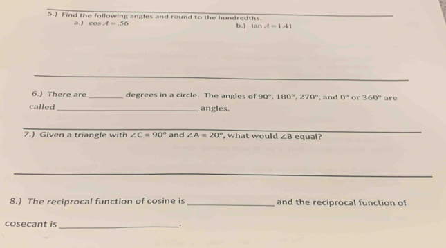 5.) Find the following angles and round to the hundredths 
a . ) cos A=.56 b.) tan A=1.41
6.) There are _degrees in a circle. The angles of 90°, 180°, 270° , and 0° or 360° are 
called _angles. 
7.) Given a triangle with ∠ C=90° and ∠ A=20° , what would ∠ B equal? 
8.) The reciprocal function of cosine is _and the reciprocal function of 
cosecant is _.