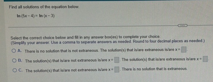 Find all solutions of the equation below.
ln (5x-4)=ln (x-3)
Select the correct choice below and fill in any answer box(es) to complete your choice.
(Simplify your answer. Use a comma to separate answers as needed. Round to four decimal places as needed.)
A. There is no solution that is not extraneous. The solution(s) that is/are extraneous is/are x=□.
B. The solution(s) that is/are not extraneous is/are x=□. The solution(s) that is/are extraneous is/are x=□.
C. The solution(s) that is/are not extraneous is/are x=□. There is no solution that is extraneous.