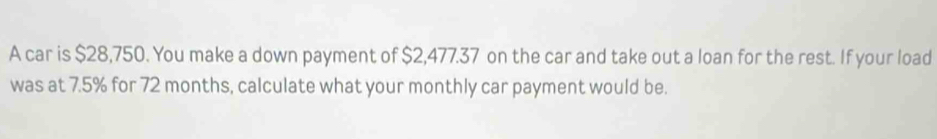 A car is $28,750. You make a down payment of $2,477.37 on the car and take out a loan for the rest. If your load 
was at 7.5% for 72 months, calculate what your monthly car payment would be.