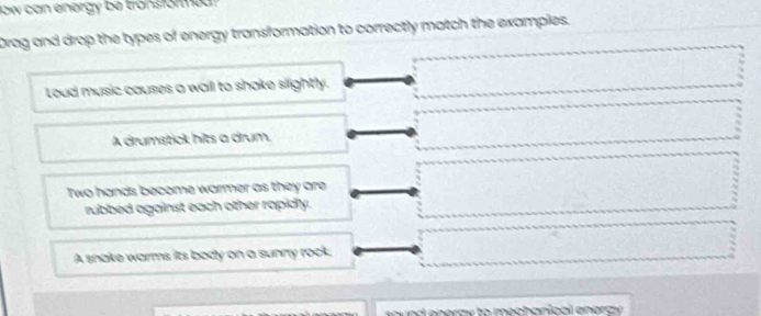 low can energy be tronsformed ? 
Drag and drop the types of energy transformation to correctly match the examples.
Loud music causes a wail to shake slightly.
A drumstick hits a drum.
Two hands become warmer as they are
rubbed against each other rapidly.
A snake warms its body on a sunny rock.