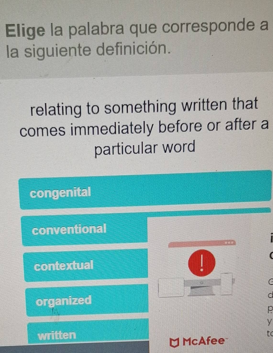 Elige la palabra que corresponde a
la siguiente definición.
relating to something written that
comes immediately before or after a
particular word
congenital
conventional
contextual
|
(
organized
p
y
written
to
cAfee