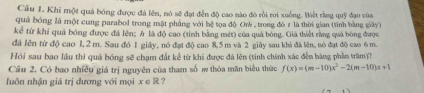 Khi một quả bóng được đá lên, nó sẽ đạt đến độ cao nào đó rồi rơi xuống. Biết rằng quỹ đạo của 
quả bóng là một cung parabol trong mặt phẳng với hệ tọa độ Oth , trong đó t là thời gian (tính bằng giây) 
kể từ khi quả bóng được đá lên; h là độ cao (tính bằng mét) của quả bóng. Giả thiết rằng quả bóng được 
đá lên từ độ cao 1,2 m. Sau đó 1 giây, nó đạt độ cao 8,5m và 2 giây sau khi đá lên, nó đạt độ cao 6 m. 
Hỏi sau bao lâu thì quả bóng sẽ chạm đất kể từ khi được đá lên (tính chính xác đến hàng phần trăm)? 
Câu 2. Có bao nhiêu giá trị nguyên của tham số m thỏa mãn biểu thức f(x)=(m-10)x^2-2(m-10)x+1
luôn nhận giá trị dương với mọi x∈ R ?