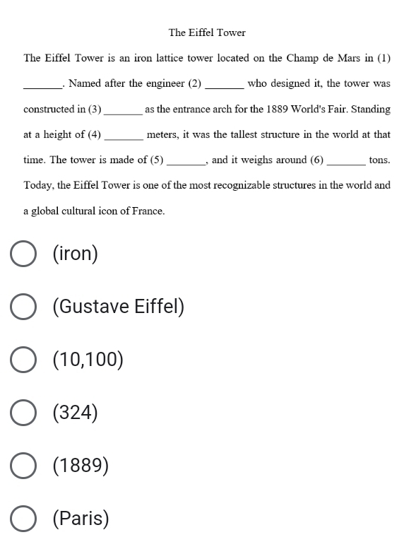The Eiffel Tower
The Eiffel Tower is an iron lattice tower located on the Champ de Mars in (1)
_. Named after the engineer (2) _who designed it, the tower was
constructed in (3) as the entrance arch for the 1889 World's Fair. Standing
at a height of (4) meters, it was the tallest structure in the world at that
time. The tower is made of (5) , and it weighs around (6) _tons.
Today, the Eiffel Tower is one of the most recognizable structures in the world and
a global cultural icon of France.
(iron)
(Gustave Eiffel)
(10,100)
(324)
(1889)
(Paris)
