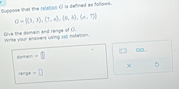 Suppose that the relation G is defined as follows.
G= (3,3),(7,a),(0,b),(a,7)
Give the domain and range of G. 
Write your answers using set notation. 
domain -□ (□ ) □□ 
× 
range =□