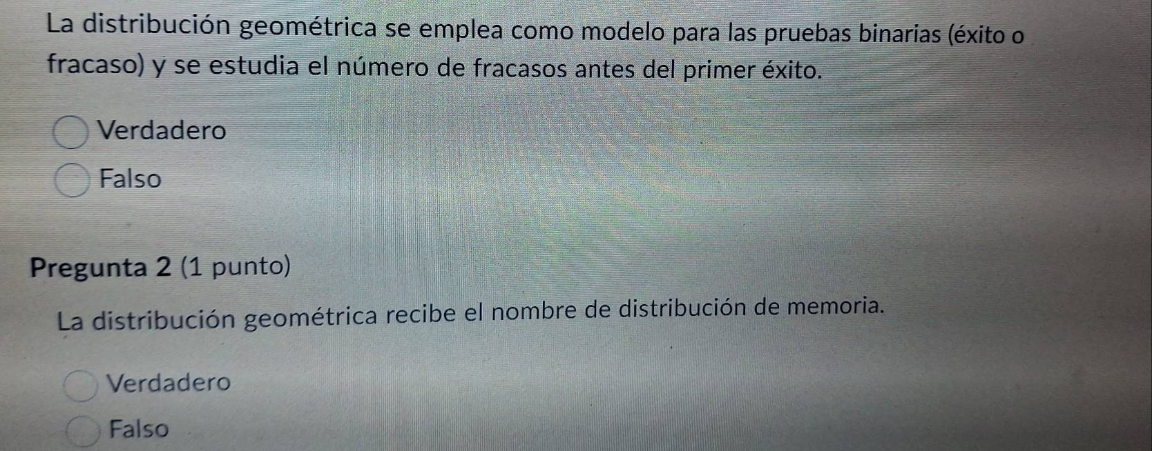 La distribución geométrica se emplea como modelo para las pruebas binarias (éxito o
fracaso) y se estudia el número de fracasos antes del primer éxito.
Verdadero
Falso
Pregunta 2 (1 punto)
La distribución geométrica recibe el nombre de distribución de memoria.
Verdadero
Falso