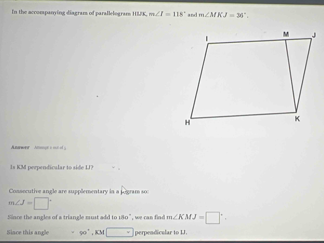 In the accompanying diagram of parallelogram HIJK, m∠ I=118° and m∠ MKJ=36°. 
Answer Attempt 2 out of 5 
Is KM perpendicular to side IJ? 
Consecutive angle are supplementary in a pogram so:
m∠ J=□°
Since the angles of a triangle must add to 180° , we can find m∠ KMJ=□°. 
Since this angle 90° , KM □ perpendicular to IJ.