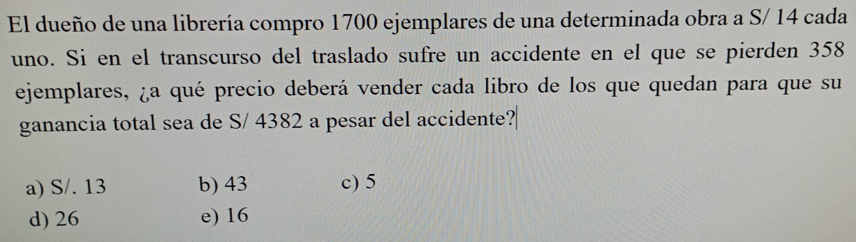 El dueño de una librería compro 1700 ejemplares de una determinada obra a S/ 14 cada
uno. Si en el transcurso del traslado sufre un accidente en el que se pierden 358
ejemplares, ¿a qué precio deberá vender cada libro de los que quedan para que su
ganancia total sea de S/ 4382 a pesar del accidente?
a) S/. 13 b) 43 c) 5
d) 26 e) 16