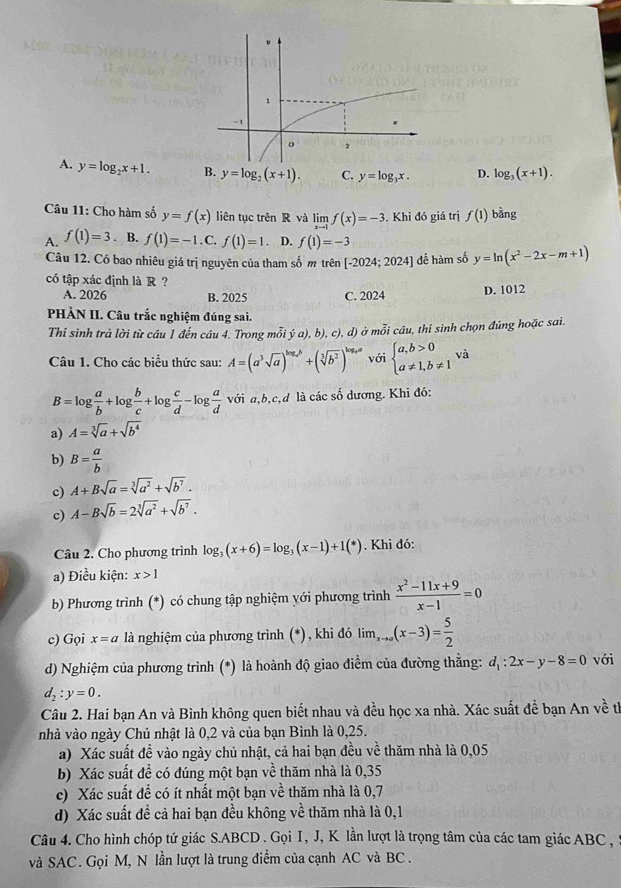 A. y=log _2x+1. B. y=log _2(x+1). C. y=log _3x. D. log _3(x+1).
Câu 11: Cho hàm số y=f(x) liên tục trên R và limlimits _xto 1f(x)=-3. Khi đó giá trị f(1) bằng
A. f(1)=3. B. f(1)=-1.C.f(1)=1. D. f(1)=-3
Câu 12. Có bao nhiêu giá trị nguyên của tham số m trên [-2024;2024] để hàm số y=ln (x^2-2x-m+1)
có tập xác định là R ?
A. 2026 B. 2025 C. 2024 D. 1012
PHÀN II. Câu trắc nghiệm đúng sai.
Thí sinh trả lời từ câu 1 đến câu 4. Trong mỗi ý a), b) c), d) ở mỗi câu, thí sinh chọn đúng hoặc sai.
Câu 1. Cho các biểu thức sau: A=(a^3sqrt(a))^log _ab+(sqrt[3](b^2))^log _ba với beginarrayl a,b>0 a!= 1,b!= 1endarray. và
B=log  a/b +log  b/c +log  c/d -log  a/d  với a,b,c,d là các số dương. Khi đó:
a) A=sqrt[3](a)+sqrt(b^4)
b) B= a/b 
c) A+Bsqrt(a)=sqrt[3](a^2)+sqrt(b^7).
c) A-Bsqrt(b)=2sqrt[3](a^2)+sqrt(b^7).
Câu 2. Cho phương trình log _3(x+6)=log _3(x-1)+1(*). Khi đó:
a) Điều kiện: x>1
b) Phương trình (*) có chung tập nghiệm yới phương trình  (x^2-11x+9)/x-1 =0
c) Gọi x=a là nghiệm của phương trình (*), khi đó lim ,(x-3)= 5/2 
d) Nghiệm của phương trình (*) là hoành độ giao điểm của đường thẳng: d_1:2x-y-8=0 với
d_2:y=0.
Câu 2. Hai bạn An và Bình không quen biết nhau và đều học xa nhà. Xác suất đề bạn An về th
nhà vào ngày Chủ nhật là 0,2 và của bạn Bình là 0,25.
a) Xác suất đề vào ngày chủ nhật, cả hai bạn đều về thăm nhà là 0,05
b) Xác suất để có đúng một bạn về thăm nhà là 0,35
c) Xác suất để có ít nhất một bạn về thăm nhà là 0,7
d) Xác suất đề cả hai bạn đều không về thăm nhà là 0,1
Câu 4. Cho hình chóp tứ giác S.ABCD . Gọi I, J, K lần lượt là trọng tâm của các tam giác ABC ,
và SAC. Gọi M, N lần lượt là trung điểm của cạnh AC và BC .