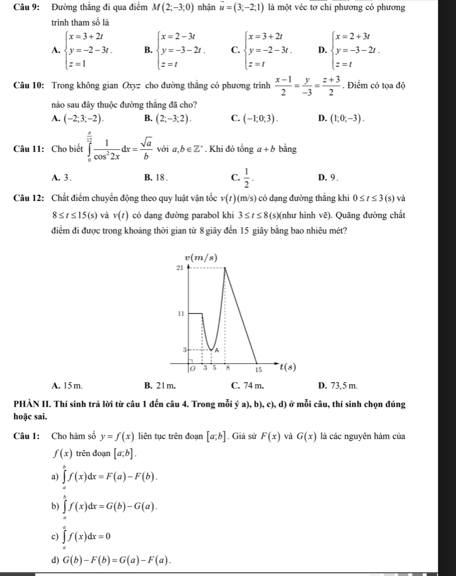 Đường thẳng đi qua điểm M(2;-3;0) nhận vector u=(3;-2;1) là một véc tơ chi phương có phương
trình tham số là
A. beginarrayl x=3+2t y=-2-3t. z=1endarray. B. beginarrayl x=2-3t y=-3-2t. z=tendarray. C. beginarrayl x=3+2t y=-2-3t. z=tendarray. D. beginarrayl x=2+3t y=-3-2t. z=tendarray.
Câu 10: Trong không gian 0 xyz cho đường thắng có phương trình  (x-1)/2 = y/-3 = (z+3)/2 . Điểm có tọa độ
nào sau đây thuộc đường thắng đã cho?
A. (-2;3;-2). B. (2;-3;2). C. (-1;0;3). D. (1;0;-3).
Câu 11: Cho biết ∈tlimits _0^((frac π)12) 1/cos^22x dx= sqrt(a)/b  với a,b∈ Z^+. Khi đó that onga+b bằng
A. 3 . B. 18 . C.  1/2 . D. 9 .
Câu 12: Chất điểm chuyển động theo quy luật vận tốc v(t) (m/s) có dạng đường thăng khi 0≤ t≤ 3(s) và
8≤ t≤ 15(s) và v(t) có dạng đường parabol khi 3≤ t≤ 8(s) (như hình vẽ). Quãng đường chất
điểm đi được trong khoảng thời gian từ 8 giây đến 15 giây bằng bao nhiêu mét?
A. 15 m. B. 21m. C. 74 m. D. 73, 5 m.
PHÀN II. Thí sinh trả lời từ câu 1 đến câu 4. Trong mỗi ý a), b), c), d) ở mỗi câu, thí sinh chọn đúng
hoặc sai.
Câu 1: Cho hàm số y=f(x) liên tục trên đoạn [a;b]. Giả sử F(x) và G(x) là các nguyên hàm của
f(x) trên đoạn [a;b].
a) ∈tlimits _a^bf(x)dx=F(a)-F(b).
b) ∈tlimits _a^bf(x)dx=G(b)-G(a).
c) ∈tlimits _a^af(x)dx=0
d) G(b)-F(b)=G(a)-F(a).