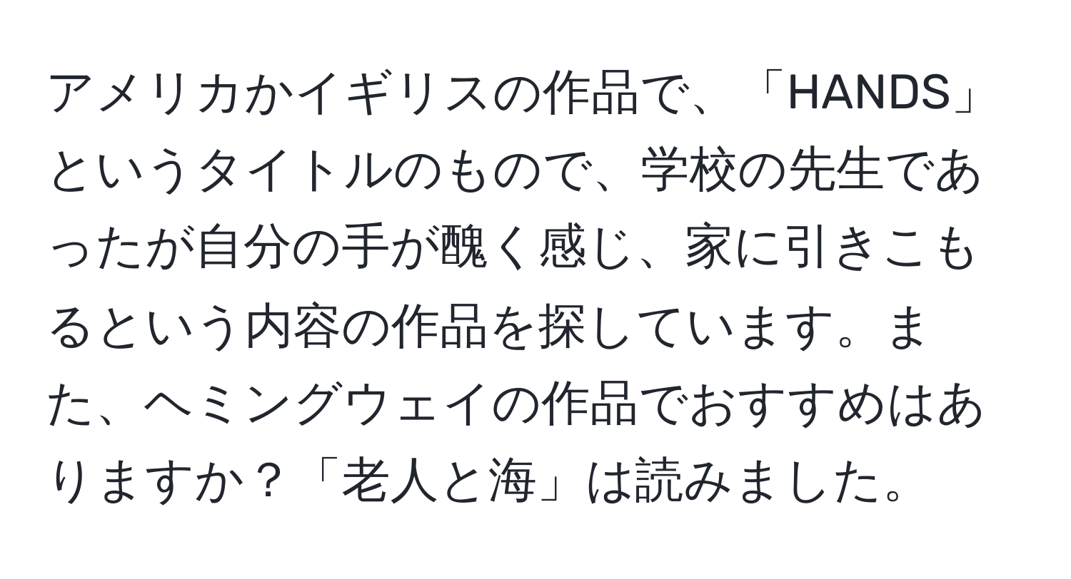 アメリカかイギリスの作品で、「HANDS」というタイトルのもので、学校の先生であったが自分の手が醜く感じ、家に引きこもるという内容の作品を探しています。また、ヘミングウェイの作品でおすすめはありますか？「老人と海」は読みました。
