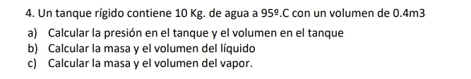 Un tanque rígido contiene 10 Kg. de agua a 95^(_ circ).C con un volumen de 0.4m3
a) Calcular la presión en el tanque y el volumen en el tanque 
b) Calcular la masa y el volumen del líquido 
c) Calcular la masa y el volumen del vapor.