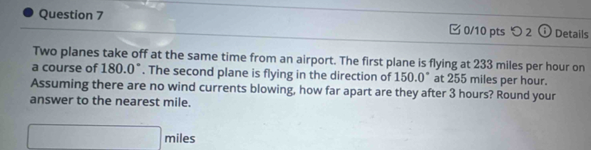 つ 2 Details 
Two planes take off at the same time from an airport. The first plane is flying at 233 miles per hour on 
a course of 180.0°. The second plane is flying in the direction of * 150.0° at 255 miles per hour. 
Assuming there are no wind currents blowing, how far apart are they after 3 hours? Round your 
answer to the nearest mile.
□ miles