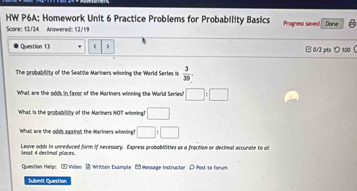 HW P6A: Homework Unit 6 Practice Problems for Probability Basics Progress saved Done 
Score: 12/24 Answered: 12/19 
Question 13 < > 
0/2 pts つ100 
The probability of the Seattle Mariners winning the World Series is  3/39 . 
What are the odds in favor of the Mariners winning the World Series? □ :□
What is the probability of the Mariners NOT winning? □ 
What are the odds against the Mariners winning? □ :□
Leave odds in unreduced form if necessary. Express probabilities as a fraction or decimal accurate to at 
least 4 decimal places. 
Question Help: * Video * Written Example - Message instructor D Post to forum 
Submit Question