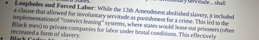 funtary servitude... shall 
Loopholes and Forced Labor: While the 13th Amendment abolished slavery, it included 
a clause that allowed for involuntary servitude as punishment for a crime. This led to the 
implementationof “convict leasing” systems, where states would lease out prisoners (often 
Black men) to private companies for labor under brutal conditions. This effectively 
recreated a form of slavery.