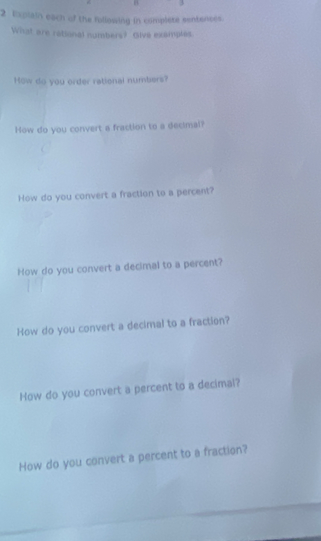 Explain each of the following in complete sentences. 
What are retional numbers? Give examples 
How do you order rational numbers? 
How do you convert a fraction to a decimal? 
How do you convert a fraction to a percent? 
How do you convert a decimal to a percent? 
How do you convert a decimal to a fraction? 
How do you convert a percent to a decimal? 
How do you convert a percent to a fraction?