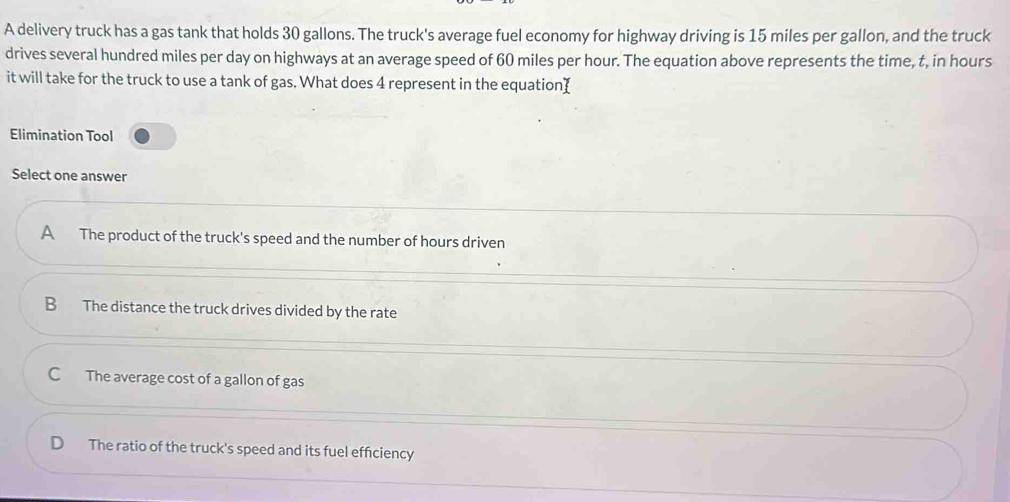 A delivery truck has a gas tank that holds 30 gallons. The truck's average fuel economy for highway driving is 15 miles per gallon, and the truck
drives several hundred miles per day on highways at an average speed of 60 miles per hour. The equation above represents the time, t, in hours
it will take for the truck to use a tank of gas. What does 4 represent in the equation (
Elimination Tool
Select one answer
A The product of the truck's speed and the number of hours driven
B The distance the truck drives divided by the rate
C The average cost of a gallon of gas
D The ratio of the truck's speed and its fuel efficiency